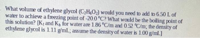 What volume of ethylene glycol (C2H6O2) would you need to add to 6.50 L of
water to achieve a freezing point of -20.0°C? What would be the boiling point of
this solution? [K¢ and K, for water are 1.86 °C/m and 0.52 °C/m; the density of
ethylene glycol is 111 g/mL; assume the density of water is 1.00 g/mlL]
