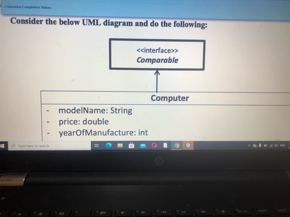 * Question Completion Status:
Consider the below UML diagram and do the following:
<<interface>>
Comparable
Computer
modelName: String
%3
price: double
yearOfManufacture: int
P Type here to search
I O G 4) ENG
ort sc
delete
home
144
>>A
