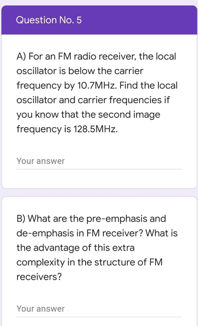 Question No. 5
A) For an FM radio receiver, the local
oscillator is below the carrier
frequency by 10.7MHZ. Find the local
oscillator and carrier frequencies if
you know that the second image
frequency is 128.5MHZ.
Your answer
B) What are the pre-emphasis and
de-emphasis in FM receiver? What is
the advantage of this extra
complexity in the structure of FM
receivers?
Your answer
