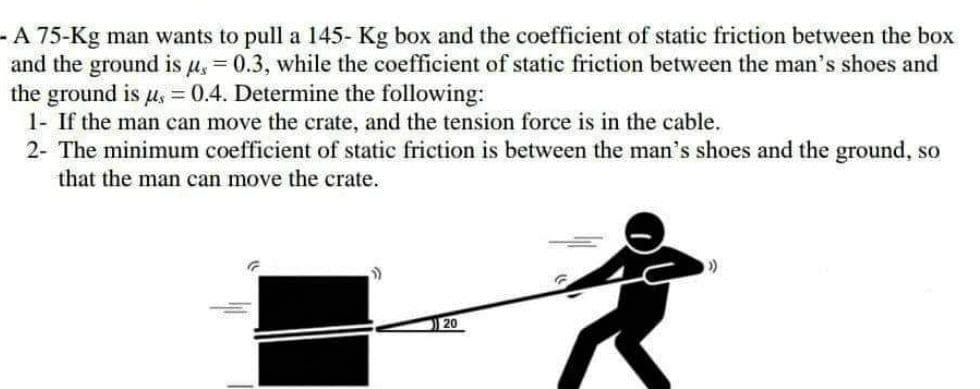 - A 75-Kg man wants to pull a 145- Kg box and the coefficient of static friction between the box
and the ground is μ = 0.3, while the coefficient of static friction between the man's shoes and
the ground is u, = 0.4. Determine the following:
1- If the man can move the crate, and the tension force is in the cable.
2- The minimum coefficient of static friction is between the man's shoes and the ground, so
that the man can move the crate.
(>)
20