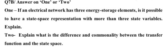 Q7B/ Answer on 'One' or 'Two'
One - If an electrical network has three energy-storage elements, is it possible
to have a state-space representation with more than three state variables.
Explain.
Two- Explain what is the difference and commonality between the transfer
function and the state space.