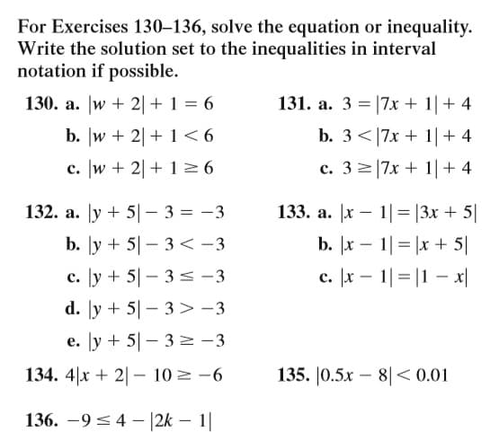 For Exercises 130–136, solve the equation or inequality.
Write the solution set to the inequalities in interval
notation if possible.
130. a. |w + 2|+ 1 = 6
131. a. 3 = |7x + 1| + 4
b. w + 2| + 1 < 6
b. 3<|7x + 1|+ 4
c. w + 2|+ 16
c. 3 2|7x + 1|+ 4
132. a. Jy + 5|– 3 = -3
133. a. |x – 1|= |3x + 5|
b. [y + 5|- 3 < -3
b. x – 1|= |x + 5|
c. [y + 5|– 3 s -3
c. x – 1|= |1 – x|
d. [y + 5|- 3> -3
e. [y + 5|- 3 N -3
134. 4|x + 2| – 10 = -6
135. |0.5x –
8|< 0.01
-
136. –9< 4 - |2k – 1|

