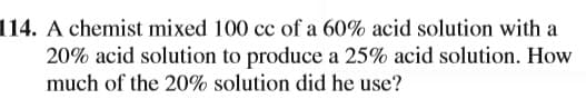 114. A chemist mixed 100 cc of a 60% acid solution with a
20% acid solution to produce a 25% acid solution. How
much of the 20% solution did he use?
