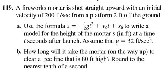 119. A fireworks mortar is shot straight upward with an initial
velocity of 200 ft/sec from a platform 2 ft off the ground.
a. Use the formula s = -gt + vot + so to write a
model for the height of the mortar s (in ft) at a time
t seconds after launch. Assume that g = 32 ft/sec2.
b. How long will it take the mortar (on the way up) to
clear a tree line that is 80 ft high? Round to the
nearest tenth of a second.
