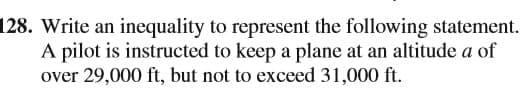 128. Write an inequality to represent the following statement.
A pilot is instructed to keep a plane at an altitude a of
over 29,000 ft, but not to exceed 31,000 ft.
