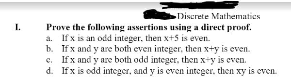 I.
Discrete Mathematics
Prove the following assertions using a direct proof.
If x is an odd integer, then x+5 is even.
a.
b.
If x and y are both even integer, then x+y is even.
c. If x and y are both odd integer, then x+y is even.
d.
If x is odd integer, and y is even integer, then xy is even.