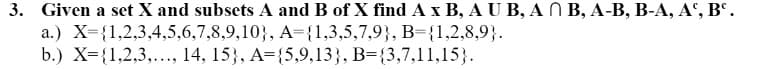 3. Given a set X and subsets A and B of X find A x B, A U B, AB, A-B, B-A, Aº, Bc.
a.) X={1,2,3,4,5,6,7,8,9,10),
A={1,3,5,7,9), B={1,2,8,9}.
b.) X={1,2,3,..., 14, 15), A={5,9,13}, B={3,7,11,15}.