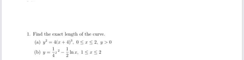 1. Find the exact length of the curve.
(a) y? = 4(x + 4)*, 0< < 2, y > 0
(b) y = ² - ; In r, 1<r<2
%3D
1
4
