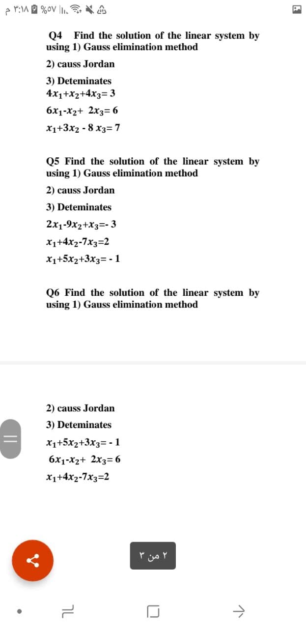 Q4 Find the solution of the linear system by
using 1) Gauss elimination method
2) causs Jordan
3) Deteminates
4x1+x2+4x3= 3
6x1-X2+ 2x3= 6
x1+3x2 - 8 x3=7
Q5 Find the solution of the linear system by
using 1) Gauss elimination method
2) causs Jordan
3) Deteminates
2x1-9x2+X3=- 3
x1+4x2-7x3=2
x1+5x2+3x3= -1
06 Find the solution of the linear system by
using 1) Gauss elimination method
2) causs Jordan
3) Deteminates
X1+5x2+3x3= - 1
6x1-x2+ 2x3= 6
x1+4x2-7x3=2
۲ من
טך
