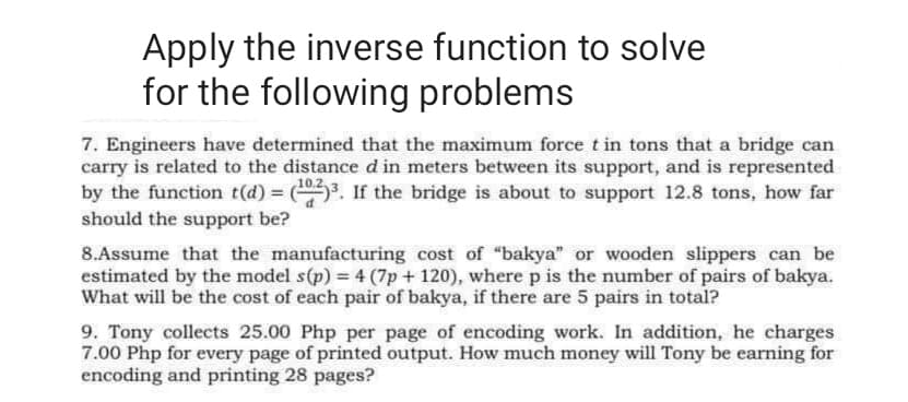Apply the inverse function to solve
for the following problems
7. Engineers have determined that the maximum force t in tons that a bridge can
carry is related to the distance d in meters between its support, and is represented
by the function t(d) = (3. If the bridge is about to support 12.8 tons, how far
should the support be?
8.Assume that the manufacturing cost of "bakya" or wooden slippers can be
estimated by the model s(p) = 4 (7p + 120), where p is the number of pairs of bakya.
What will be the cost of each pair of bakya, if there are 5 pairs in total?
9. Tony collects 25.00 Php per page of encoding work. In addition, he charges
7.00 Php for every page of printed output. How much money will Tony be earning for
encoding and printing 28 pages?
