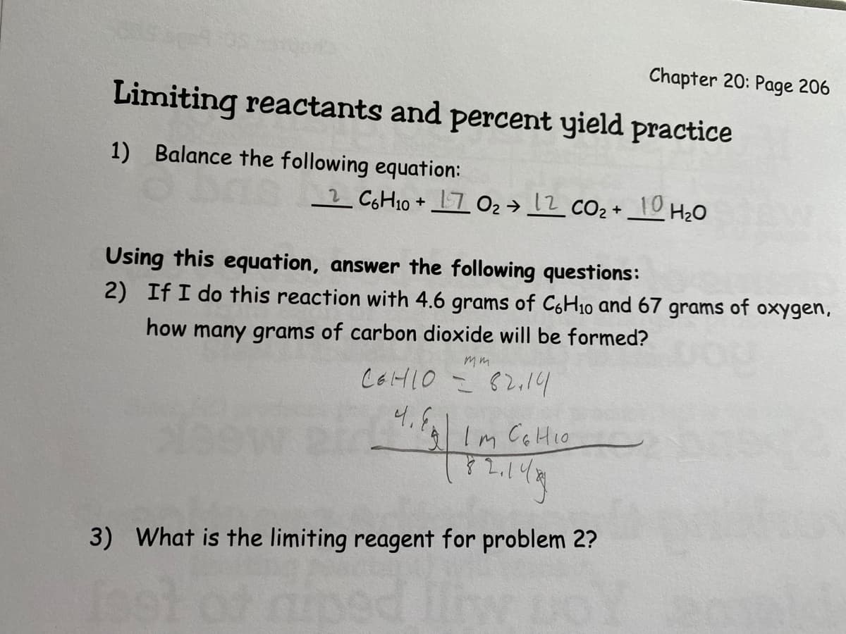 Chapter 20: Page 206
Limiting reactants and percent yield practice
1) Balance the following equation:
2 C아H10 + 그 02→ 12 co2+ 10
H2O
Using this equation, answer the following questions:
2) If I do this reaction with 4.6 grams of C6H10 and 67 grams of oxygen,
how many grams of carbon dioxide will be formed?
mm
C6HLO = 82.14
4.
Im CoHio
3) What is the limiting reagent for problem 2?
