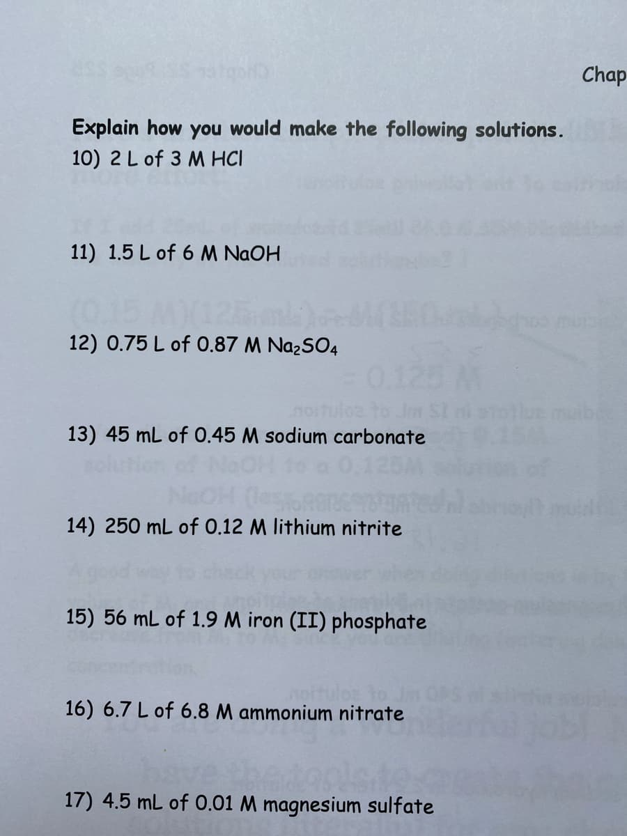 Chap
Explain how you would make the following solutions.
10) 2L of 3 M HCI
11) 1.5 L of 6 M NAOH
12) 0.75 L of 0.87 M Na2SO4
uloe to.
13) 45 mL of 0.45 M sodium carbonate
ution of NoOH to a 0.125M
14) 250 mL of 0.12 M lithium nitrite
15) 56 mL of 1.9 M iron (II) phosphate
16) 6.7 L of 6.8 M ammonium nitrate
17) 4.5 mL of 0.01 M magnesium sulfate
