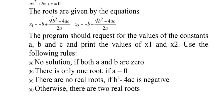 ax + bx +c = 0
The roots are given by the equations
ь? - 4ас
ь? - 4ас
X1 = -b +
X2 = -b -
2a
2a
The program should request for the values of the constants
a, b and c and print the values of x1 and x2. Use the
following rules:
(a) No solution, if both a and b are zero
(b) There is only one root, if a= 0
(c) There are no real roots, if b²- 4ac is negative
(d) Otherwise, there are two real roots
