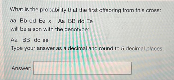 What is the probability that the first offspring from this cross:
aa Bb dd Ee x Aa BB dd Ee
will be a son with the genotype:
Aa BB dd ee
Type your answer as a decimal and round to 5 decimal places.
Answer: