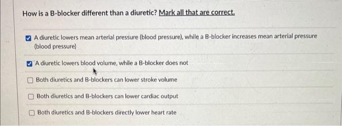 How is a B-blocker different than a diuretic? Mark all that are correct.
A diuretic lowers mean arterial pressure (blood pressure), while a B-blocker increases mean arterial pressure
(blood pressure)
A diuretic lowers blood volume, while a B-blocker does not
Both diuretics and B-blockers can lower stroke volume
Both diuretics and B-blockers can lower cardiac output
Both diuretics and B-blockers directly lower heart rate