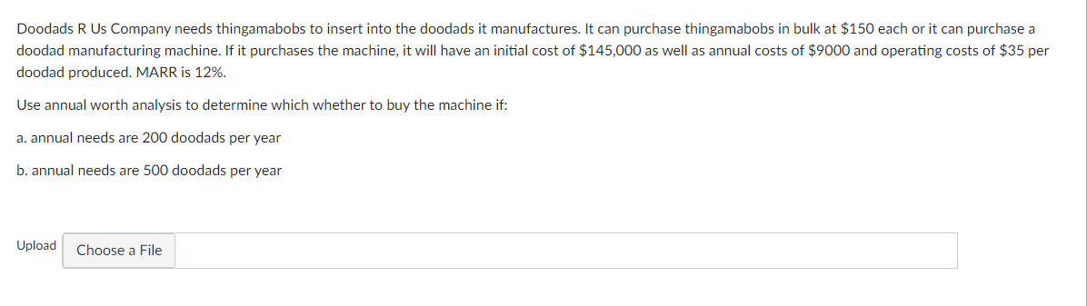Doodads R Us Company needs thingamabobs to insert into the doodads it manufactures. It can purchase thingamabobs in bulk at $150 each or it can purchase a
doodad manufacturing machine. If it purchases the machine, it will have an initial cost of $145,000 as well as annual costs of $9000 and operating costs of $35 per
doodad produced. MARR is 12%.
Use annual worth analysis to determine which whether to buy the machine if:
a. annual needs are 200 doodads per year
b. annual needs are 500 doodads per year
Upload Choose a File