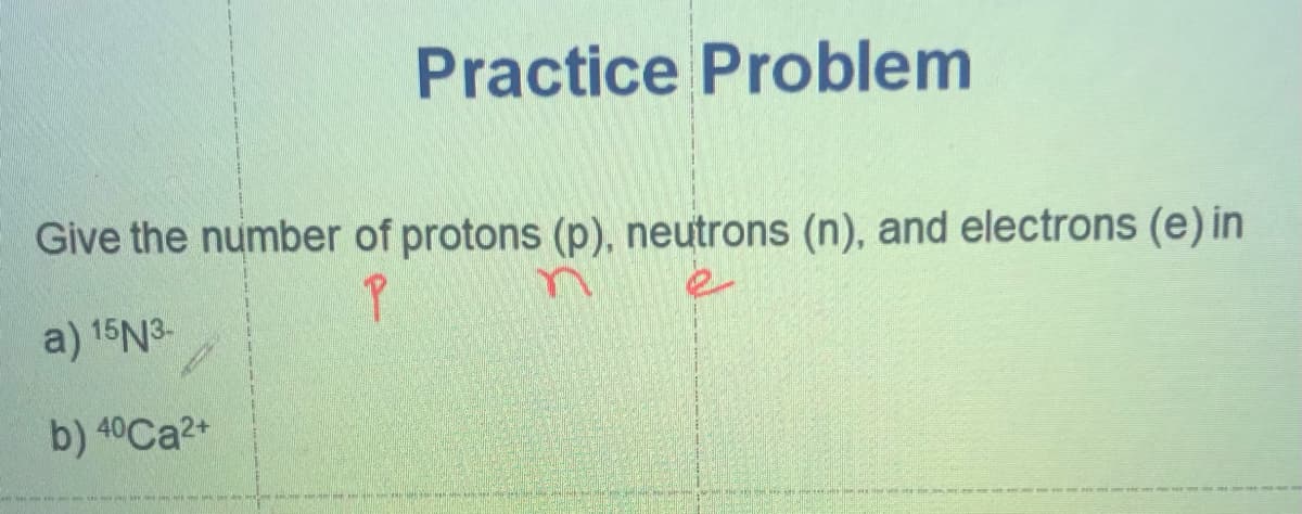 Practice Problem
Give the number of protons (p), neutrons (n), and electrons (e) in
a) 15N3-
b) 40Ca2+
