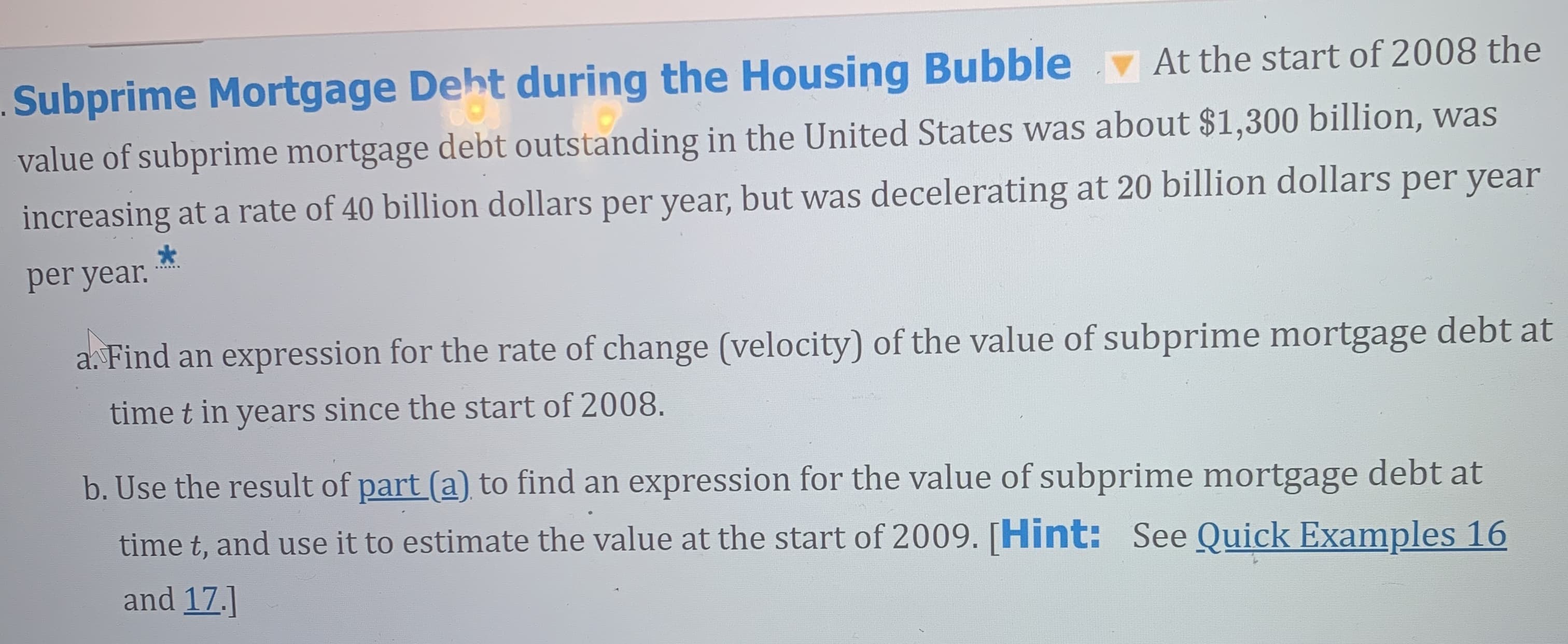 Subprime Mortgage Deht during the Housing Bubble At the start of 2008 the
value of subprime mortgage debt outstanding in the United States was about $1,300 billion, was
increasing at a rate of 40 billion dollars per year, but was decelerating at 20 billion dollars per year
per year.
a. Find an expression for the rate of change (velocity) of the value of subprime mortgage debt at
time t in years since the start of 2008.
b. Use the result of part (a) to find an expression for the value of subprime mortgage debt at
time t, and use it to estimate the value at the start of 2009. [Hint: See Quick Examples 16
and 17.]

