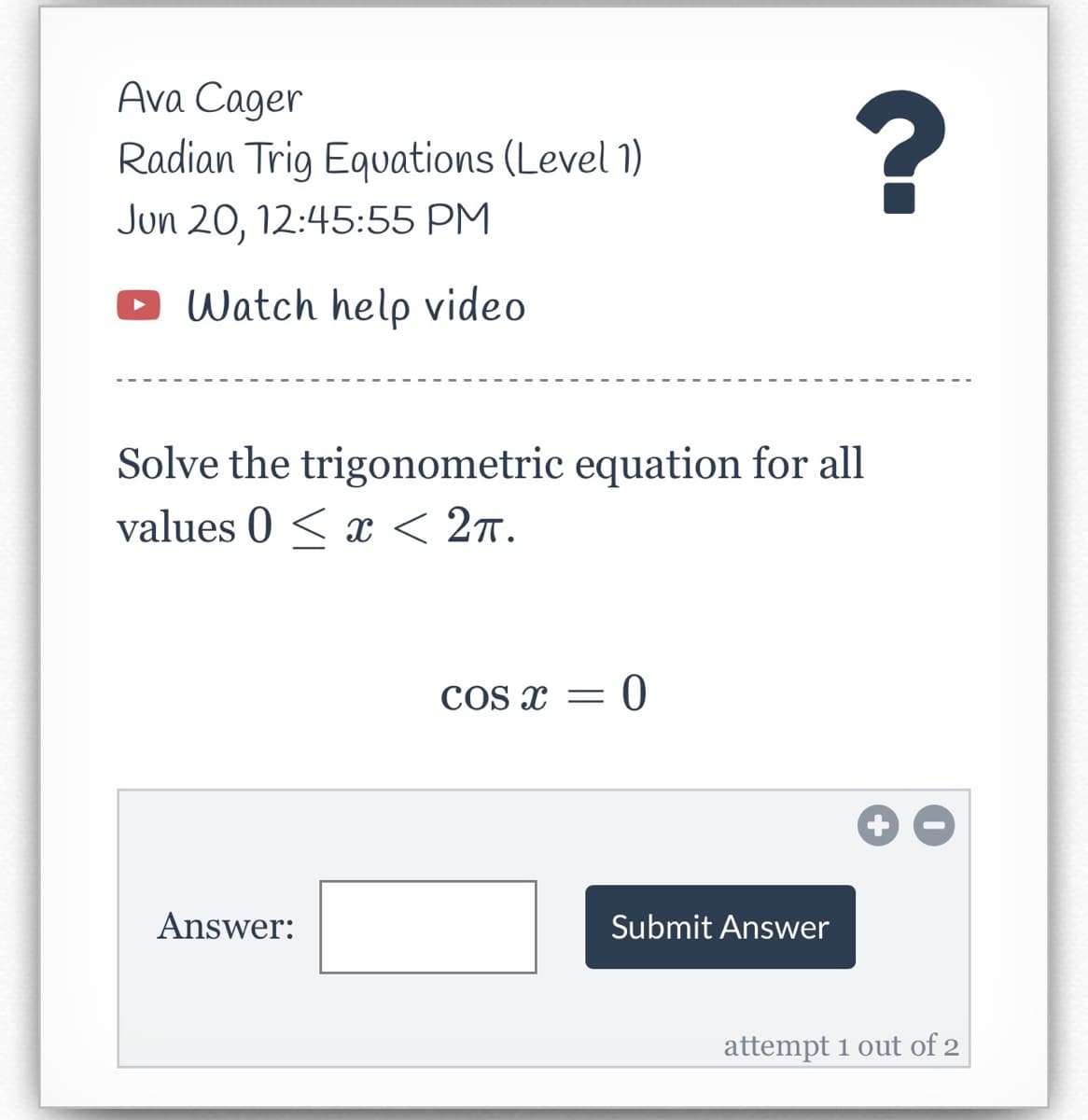 Ava Cager
Radian Trig Equations (Level 1)
Jun 20, 12:45:55 PM
Watch help video
Solve the trigonometric equation for all
values 0 < x < 2π.
COS X = = 0
Answer:
Submit Answer
?
attempt 1 out of 2