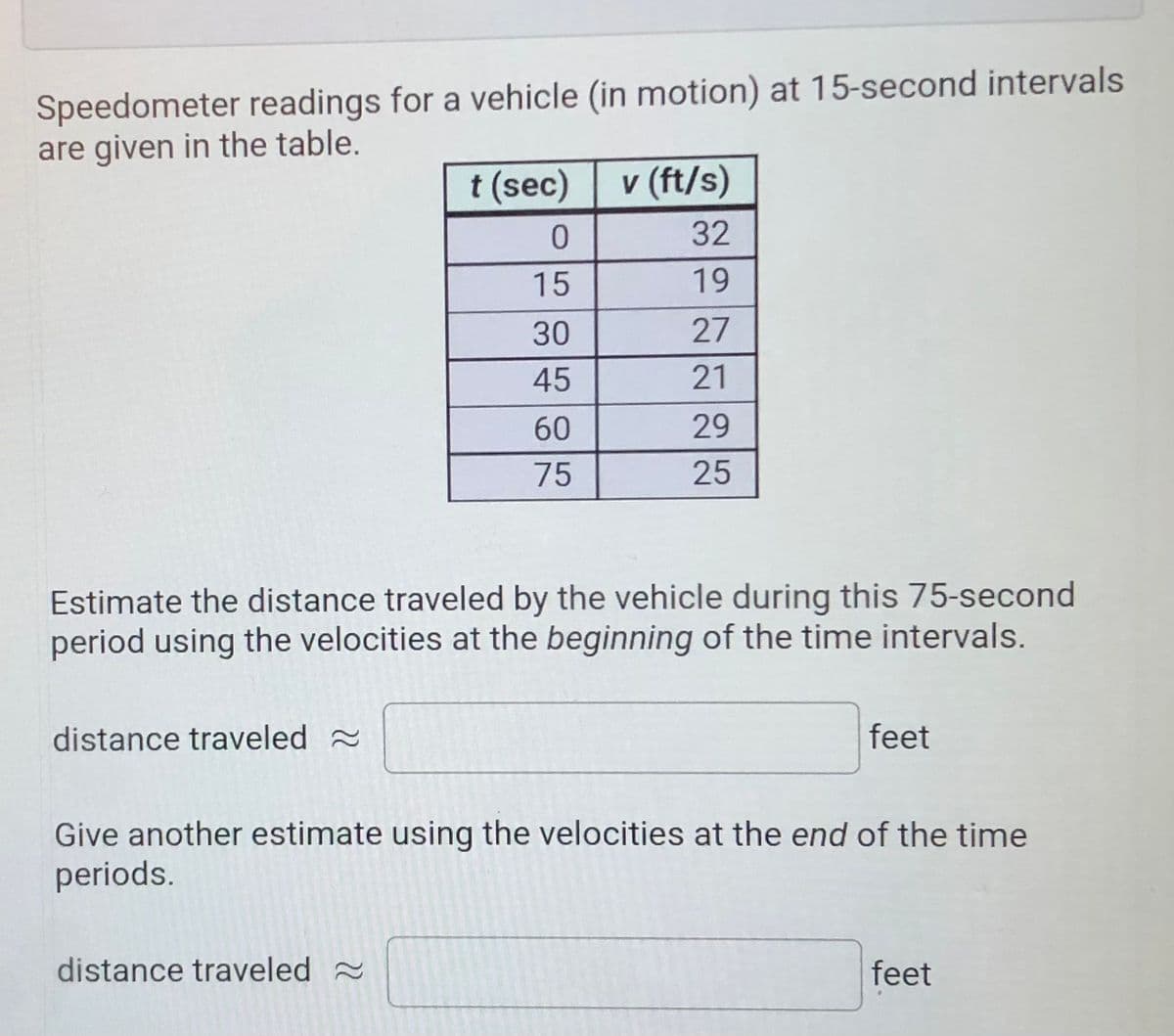Speedometer readings for a vehicle (in motion) at 15-second intervals
are given in the table.
t (sec)
v (ft/s)
32
15
19
30
27
45
21
60
29
75
25
Estimate the distance traveled by the vehicle during this 75-second
period using the velocities at the beginning of the time intervals.
distance traveled 2
feet
Give another estimate using the velocities at the end of the time
periods.
distance traveled 2
feet

