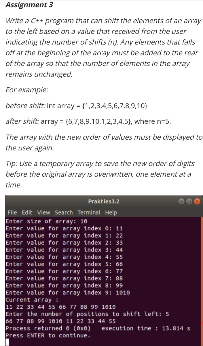 Assignment 3
Write a C++ program that can shift the elements of an array
to the left based on a value that received from the user
indicating the number of shifts (n). Any elements that falls
off at the beginning of the array must be added to the rear
of the array so that the number of elements in the array
remains unchanged.
For example:
before shift: int array = {1,2,3,4,5,6,7,8,9,10}
after shift: array = {6,7,8,9,10,1,2,3,4,5}, where n=5.
The array with the new order of values must be displayed to
the user again.
Tip: Use a temporary array to save the new order of digits
before the original array is overwritten, one element at a
time.
Prakties3.2
File Edit View Search Terminal Help
Enter size of array: 10
Enter value for array index 0: 11
Enter value for array index 1: 22
Enter value for array index 2: 33
Enter value for array index 3: 44
Enter value for array index 4: 55
Enter value for array index 5: 66
Enter value for array index 6: 77
Enter value for array index 7: 88
Enter value for array index 8: 99
Enter value for array index 9: 1010
Current array :
11 22 33 44 55 66 77 88 99 1010
Enter the number of positions to shift left: 5
66 77 88 99 1010 11 22 33 44 55
Process returned 0 (0x0)
Press ENTER to continue.
execution time : 13.814 s
