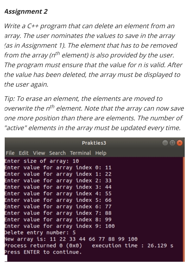 Assignment 2
Write a C++ program that can delete an element from an
array. The user nominates the values to save in the array
(as in Assignment 1). The element that has to be removed
from the array (nth element) is also provided by the user.
program must ensure that the value for n is valid. After
the value has been deleted, the array must be displayed to
The
the user again.
Tip: To erase an element, the elements are moved to
overwrite the nth element. Note that the array can now save
one more position than there are elements. The number of
"active" elements in the array must be updated every time.
Prakties3
File Edit View Search Terminal Help
Enter size of array: 10
Enter value for array index 0: 11
Enter value for array index 1: 22
Enter value for array index 2: 33
Enter value for array index 3: 44
Enter value for array index 4: 55
Enter value for array index 5: 66
Enter value for array index 6: 77
Enter value for array index 7: 88
Enter value for array index 8: 99
Enter value for array index 9: 100
pelete entry number: 5
New array is: 11 22 33 44 66 77 88 99 100
Process returned 0 (0x0)
Press ENTER to continue.
execution time : 26.129 s
