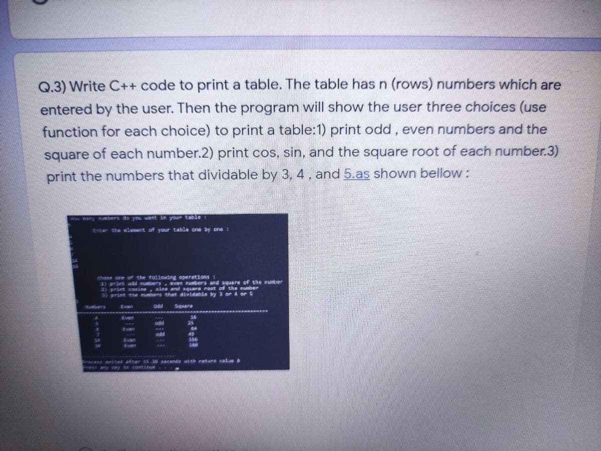 Q.3) Write C++ code to print a table. The table has n (rows) numbers which are
entered by the user. Then the program will show the user three choices (use
function for each choice) to print a table:1) print odd, even numbers and the
square of each number.2) print cos, sin, and the square root of each number.3)
print the numbers that dividable by 3, 4, and 5.as shown bellow:
many numbers de you t in yut tHl:
EHCer the ulemerit of y ur Lable an by ori
chose one of the toliedng operetions:
) print aad nub vn naberg and sgaare ef the uniter
2) print csins, aine and square maot af the mumias
) print thm numers thwt dividabls by a or d tee
Mumbers
Sers
Even
Even
Even
en
scass axitat ster 45 0 ecds ith retunn walan dh
ess any y E ontsnue
