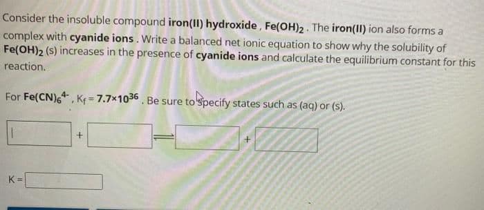 Consider the insoluble compound iron(II) hydroxide, Fe(OH)2. The iron(II) ion also forms a
complex with cyanide ions. Write a balanced net ionic equation to show why the solubility of
Fe(OH)2 (s) increases in the presence of cyanide ions and calculate the equilibrium constant for this
reaction.
For Fe(CN)64, K₁= 7.7×1036. Be sure to specify states such as (aq) or (s).
K=
+