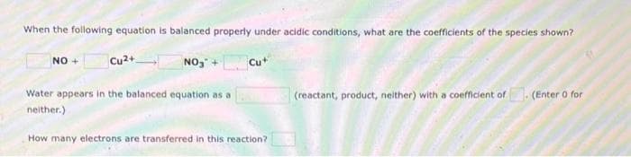 When the following equation is balanced properly under acidic conditions, what are the coefficients of the species shown?
NO+
Cu2+
NO₂ +
Cut
(reactant, product, neither) with a coefficient of. (Enter 0 for
Water appears in the balanced equation as a
neither.)
How many electrons are transferred in this reaction?