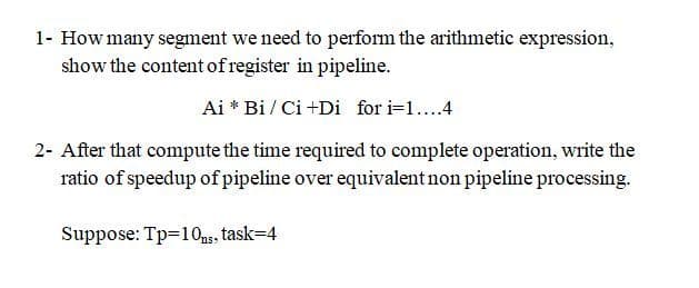 1- How many segment we need to perform the arithmetic expression,
show the content of register in pipeline.
Ai * Bi / Ci +Di for i=1...4
2- After that compute the time required to complete operation, write the
ratio of speedup of pipeline over equivalent non pipeline processing.
Suppose: Tp=10ng, task=4
