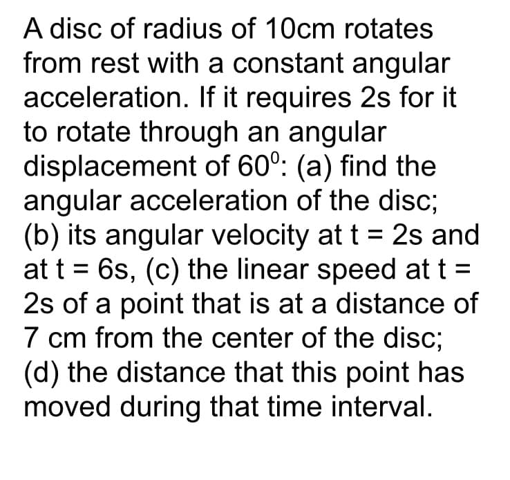 A disc of radius of 10cm rotates
from rest with a constant angular
acceleration. If it requires 2s for it
to rotate through an angular
displacement of 60°: (a) find the
angular acceleration of the disc;
(b) its angular velocity at t = 2s and
at t = 6s, (c) the linear speed at t =
2s of a point that is at a distance of
7 cm from the center of the disc;
(d) the distance that this point has
moved during that time interval.
