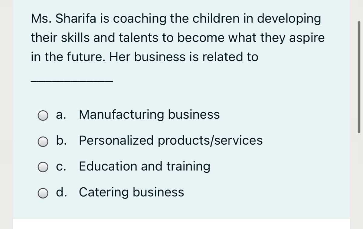 Ms. Sharifa is coaching the children in developing
their skills and talents to become what they aspire
in the future. Her business is related to
O a. Manufacturing business
O b. Personalized products/services
O c.
Education and training
O d. Catering business
