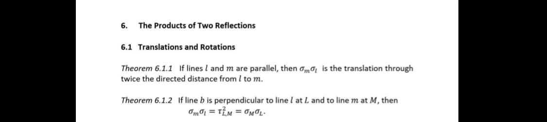 6. The Products of Two Reflections
6.1 Translations and Rotations
Theorem 6.1.1 If lines I and m are parallel, then om is the translation through
twice the directed distance from I to m.
Theorem 6.1.2 If line b is perpendicular to line I at L and to line m at M, then
Omol = TM = OMOL.