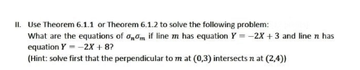 II. Use Theorem 6.1.1 or Theorem 6.1.2 to solve the following problem:
What are the equations of onom if line m has equation Y = -2X +3 and line n has
equation Y = -2X + 8?
(Hint: solve first that the perpendicular to m at (0,3) intersects n at (2,4))