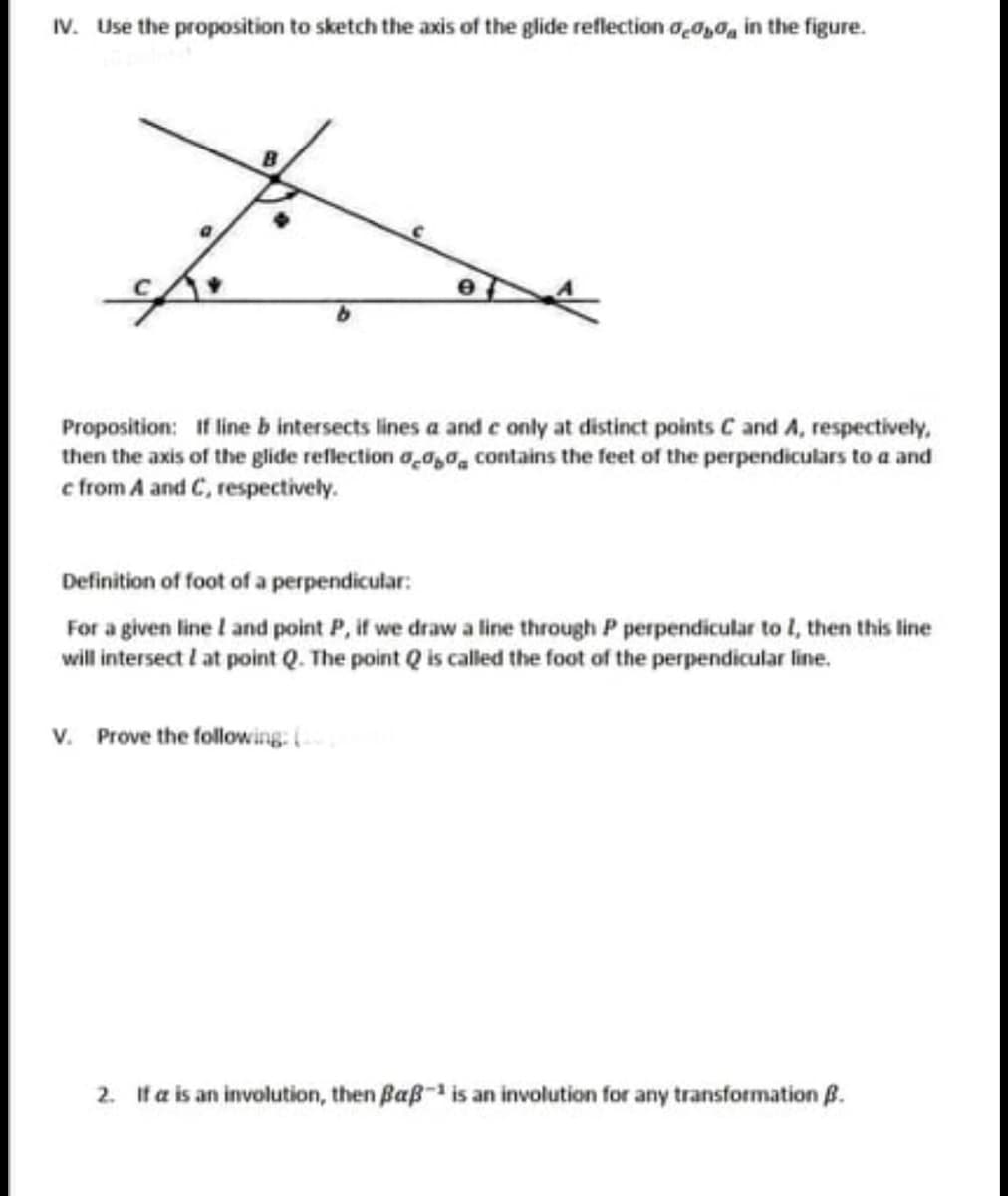 IV. Use the proposition to sketch the axis of the glide reflection dead in the figure.
Proposition: If line b intersects lines a and e only at distinct points C and A, respectively,
then the axis of the glide reflection 0,00, contains the feet of the perpendiculars to a and
c from A and C, respectively.
Definition of foot of a perpendicular:
For a given line I and point P, if we draw a line through P perpendicular to I, then this line
will intersect I at point Q. The point Q is called the foot of the perpendicular line.
V. Prove the following: (20)
2. If a is an involution, then ßaß- is an involution for any transformation B.