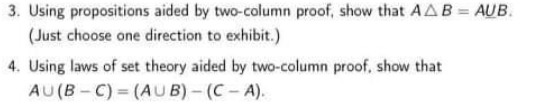 3. Using propositions aided by two-column proof, show that AA B = AUB.
(Just choose one direction to exhibit.)
4. Using laws of set theory aided by two-column proof, show that
AU(B-C) (AUB)-(C-A).
