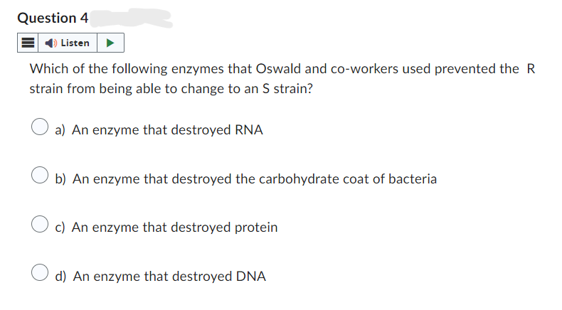 Question 4
Listen
Which of the following enzymes that Oswald and co-workers used prevented the R
strain from being able to change to an S strain?
a) An enzyme that destroyed RNA
b) An enzyme that destroyed the carbohydrate coat of bacteria
c) An enzyme that destroyed protein
d) An enzyme that destroyed DNA