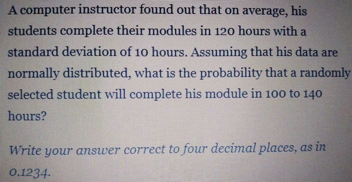 A computer instructor found out that on average, his
students complete their modules in 120 hours with a
standard deviation of 10 hours. Assuming that his data are
normally distributed, what is the probability that a randomly
selected student will complete his module in 100 to 140
hours?
Write your answer correct to four decimal places, as in
0.1234.
