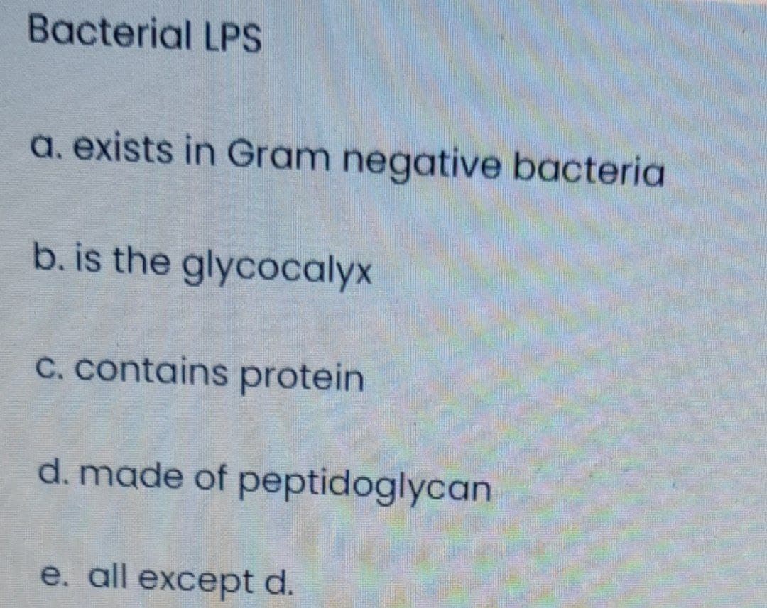 Bacterial LPS
a. exists in Gram negative bacteria
b. is the glycocalyx
C. contains protein
d. made of peptidoglycan
e. all except d.
