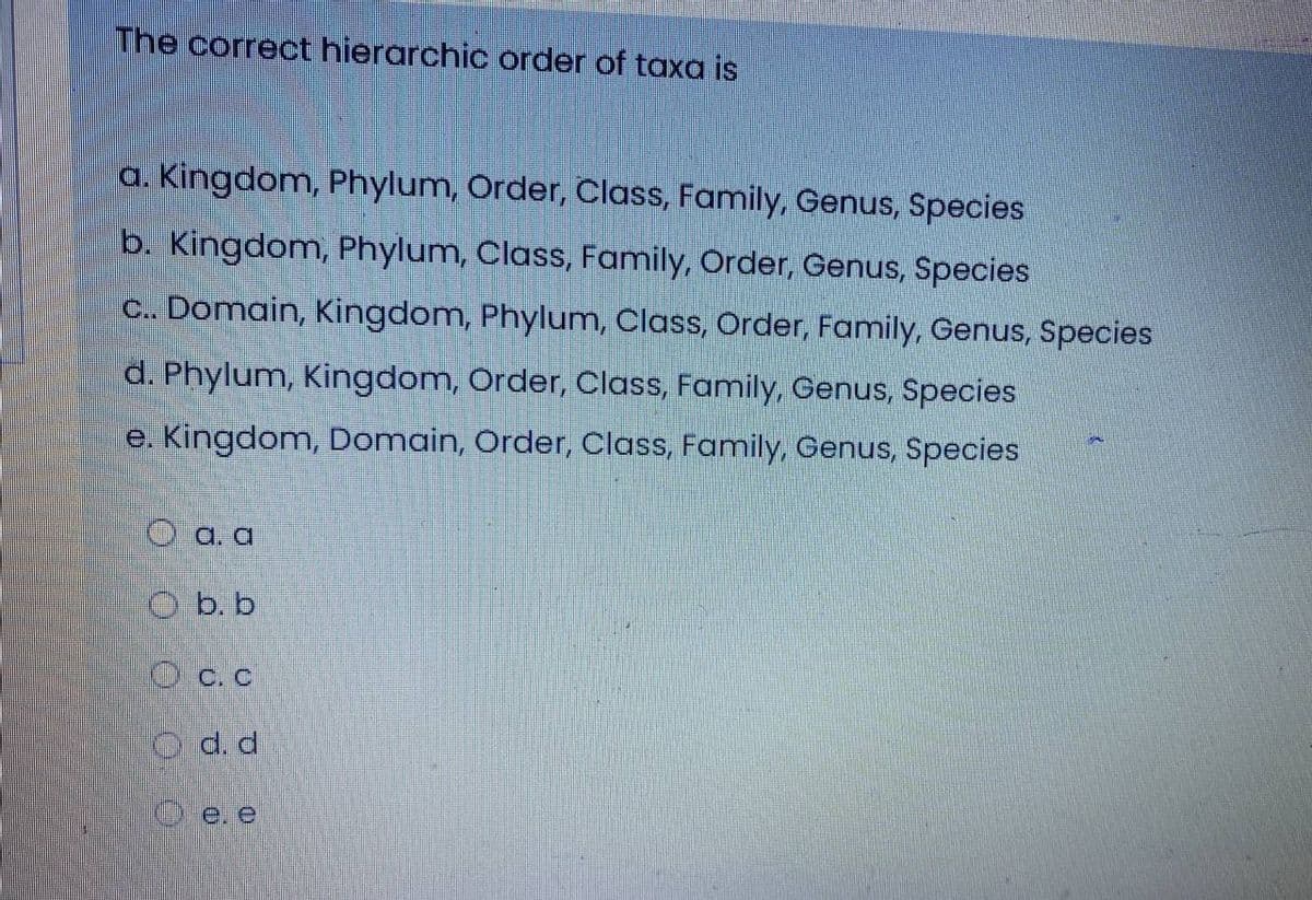 The correct hierarchic order of taxa is
a. Kingdom, Phylum, Order, Class, Family, Genus, Species
b. Kingdom, Phylum, Class, Family, Order, Genus, Species
C. Domain, Kingdom, Phylum, Class, Order, Family, Genus, Species
d. Phylum, Kingdom, Order, Class, Family, Genus, Species
e. Kingdom, Domain, Order, Class, Family, Genus, Species
O a. a
O b. b
O c. c
O d. d
O e. e
