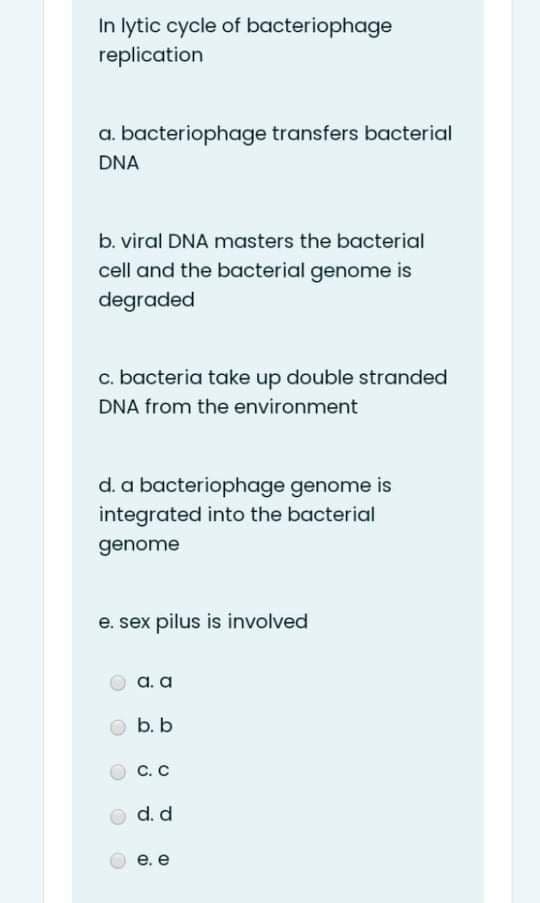 In lytic cycle of bacteriophage
replication
a. bacteriophage transfers bacterial
DNA
b. viral DNA masters the bacterial
cell and the bacterial genome is
degraded
c. bacteria take up double stranded
DNA from the environment
d. a bacteriophage genome is
integrated into the bacterial
genome
e. sex pilus is involved
а. а
b. b
С. С
d. d
е. е
