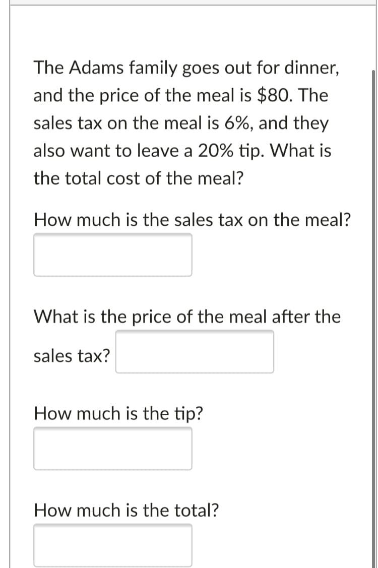 The Adams family goes out for dinner,
and the price of the meal is $80. The
sales tax on the meal is 6%, and they
also want to leave a 20% tip. What is
the total cost of the meal?
How much is the sales tax on the meal?
What is the price of the meal after the
sales tax?
How much is the tip?
How much is the total?
