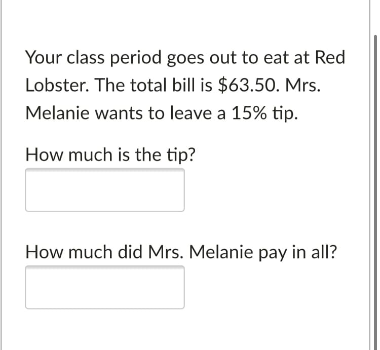 Your class period goes out to eat at Red
Lobster. The total bill is $63.50. Mrs.
Melanie wants to leave a 15% tip.
How much is the tip?
How much did Mrs. Melanie pay in all?
