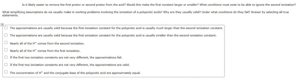 Is it likely easier to remove the first proton or second proton from the acid? Would this make the first constant larger or smaller? What conditions must exist to be able to ignore the second ionization?
What simplifying assumptions do we usually make in working problems involving the ionization of a polyprotic acids? Why are they usually valid? Under what conditions do they fail? Answer by selecting all true
statements.
The approximations are usually valid because the first ionization constant for the polyprotic acid is usually much larger than the second ionization constant.
O The approximations are usually valid because the first ionization constant for the polyprotic acid is usually smaller than the second ionization constant.
Nearly all of the Ht comes from the second ionization.
Nearly all of the Ht comes from the first ionization.
O If the first two ionization constants are not very different, the approximations fail.
O If the first two ionization constants are not very different, the approximations are valid.
The concentration of H* and the conjugate base of the polyprotic acid are approximately equal.
O O O O O O
