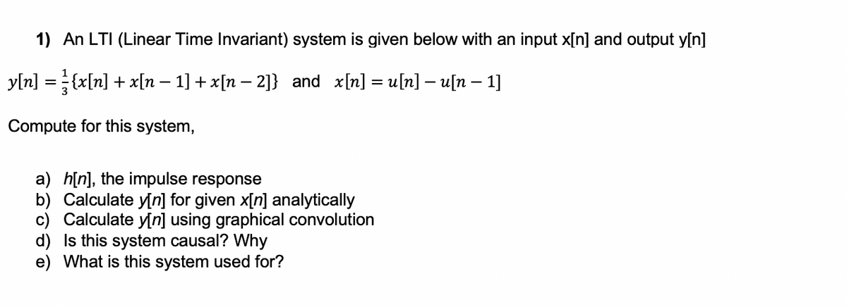 1) An LTI (Linear Time Invariant) system is given below with an input x[n] and output y[n]
yln] = {x[n] + x[n – 1] + x[n – 2]} and x[n] = u[n] – u[n – 1]
Compute for this system,
a) h[n], the impulse response
b) Calculate y[n] for given x[n] analytically
c) Calculate y[n] using graphical convolution
d) Is this system causal? Why
e) What is this system used for?
