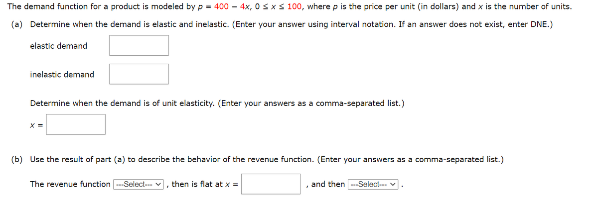 The demand function for a product is modeled by p = 400 – 4x, 0 < x < 100, where p is the price per unit (in dollars) and x is the number of units.
(a) Determine when the demand is elastic and inelastic. (Enter your answer using interval notation. If an answer does not exist, enter DNE.)
elastic demand
inelastic demand
Determine when the demand is of unit elasticity. (Enter your answers as a comma-separated list.)
X =
(b) Use the result of part (a) to describe the behavior of the revenue function. (Enter your answers as a comma-separated list.)
The revenue function
-Select--- v
then is flat at x =
and then
--Select--- v
