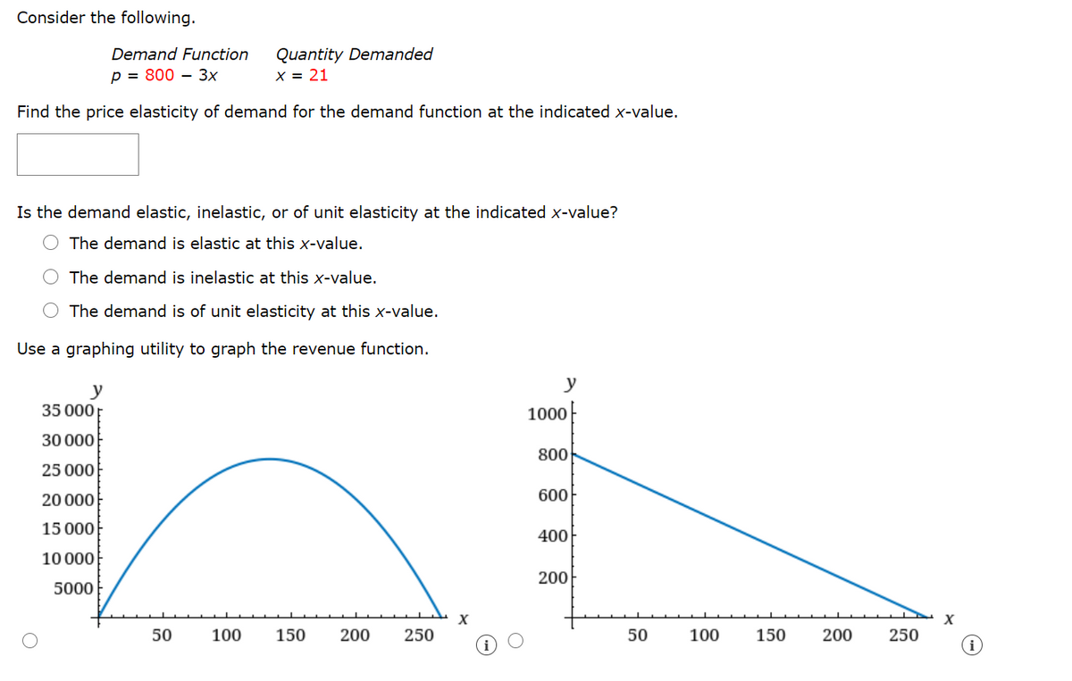 Consider the following.
Quantity Demanded
X = 21
Demand Function
p = 800 – 3x
Find the price elasticity of demand for the demand function at the indicated x-value.
Is the demand elastic, inelastic, or of unit elasticity at the indicated x-value?
The demand is elastic at this x-value.
The demand is inelastic at this x-value.
O The demand is of unit elasticity at this x-value.
Use a graphing utility to graph the revenue function.
y
y
35 000;
1000
30 000
800
25 000
20 000
600
15 000}
400
10 000
200
5000
X
50
100
150
200
250
50
100
150
200
250
i
