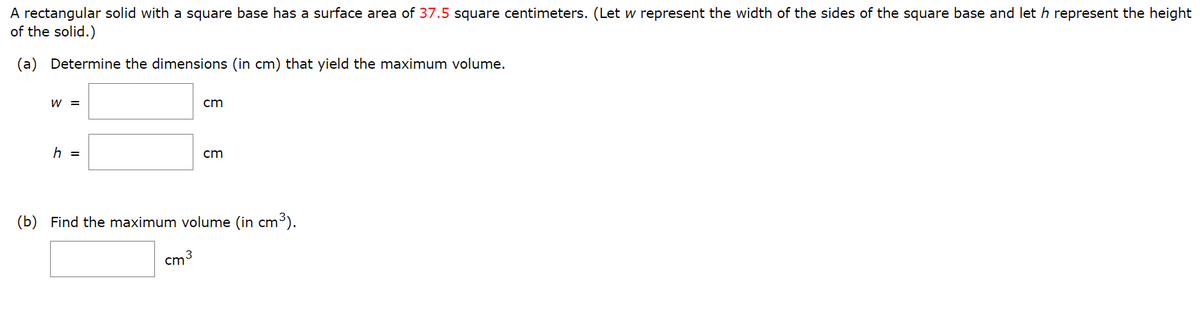 A rectangular solid with a square base has a surface area of 37.5 square centimeters. (Let w represent the width of the sides of the square base and let h represent the height
of the solid.)
(a) Determine the dimensions (in cm) that yield the maximum volume.
W =
cm
h =
cm
(b)
Find the maximum volume (in cm³).
cm 3
