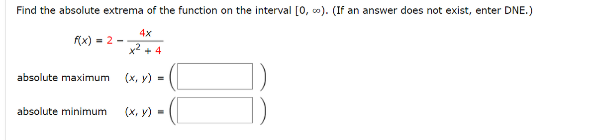 Find the absolute extrema of the function on the interval [0, 0). (If an answer does not exist, enter DNE.)
4x
f(x) = 2 -
x2 + 4
absolute maximum
(х, у) %3
absolute minimum
(x, y) =
