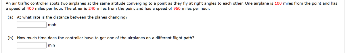 An air traffic controller spots two airplanes at the same altitude converging to a point as they fly at right angles to each other. One airplane is 100 miles from the point and has
a speed of 400 miles per hour. The other is 240 miles from the point and has a speed of 960 miles per hour.
(a) At what rate is the distance between the planes changing?
mph
(b) How much time does the controller have to get one of the airplanes on a different flight path?
min
